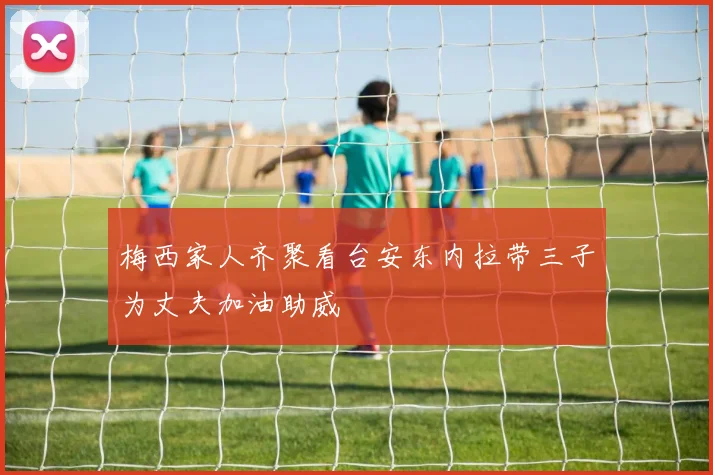 梅西家人齐聚看台安东内拉带三子为丈夫加油助威